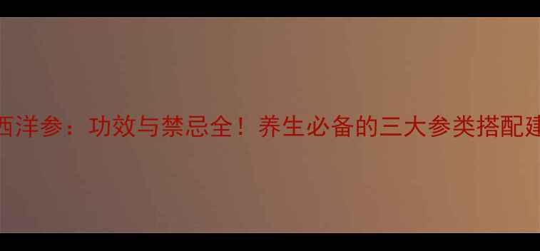 人参党参西洋参功效与禁忌全养生必备的三大参类搭配建议与食用指南