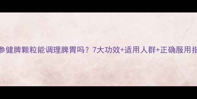 人参健脾颗粒能调理脾胃吗7大功效适用人群正确服用指南