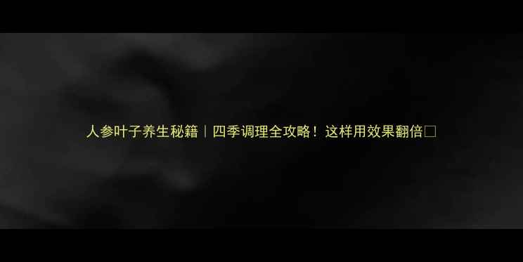 人参叶子养生秘籍四季调理全攻略这样用效果翻倍