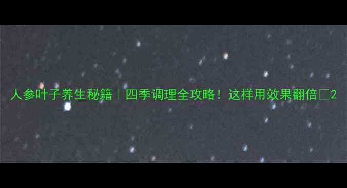 图片 人参叶子养生秘籍｜四季调理全攻略！这样用效果翻倍🌿2