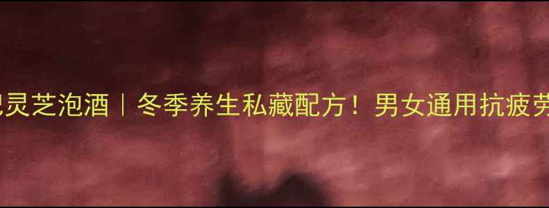 人参枸杞灵芝泡酒冬季养生私藏配方男女通用抗疲劳抗衰老