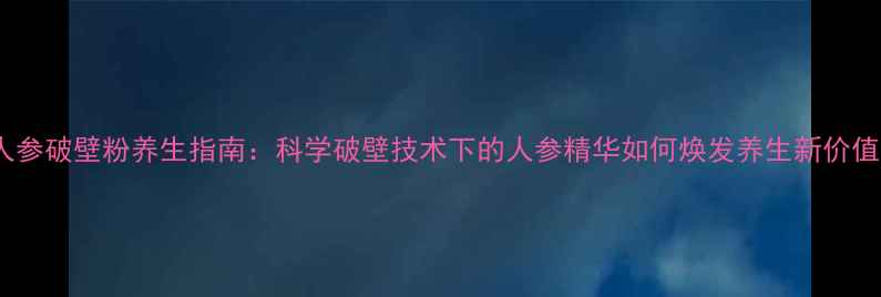 人参破壁粉养生指南科学破壁技术下的人参精华如何焕发养生新价值