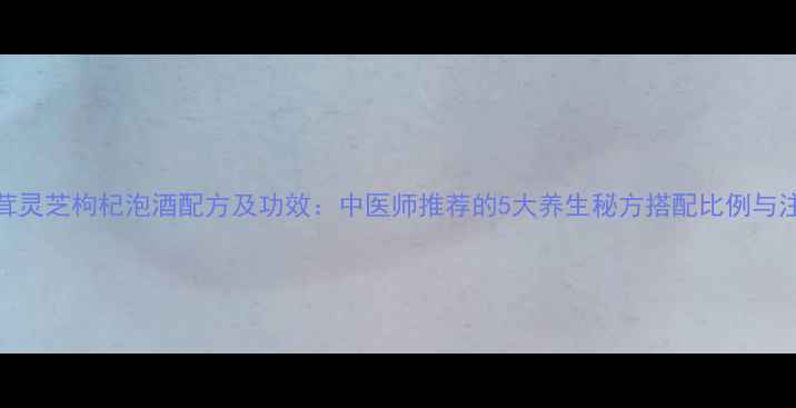 人参鹿茸灵芝枸杞泡酒配方及功效中医师推荐的5大养生秘方搭配比例与注意事项