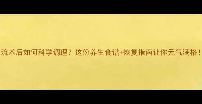 人流术后如何科学调理这份养生食谱恢复指南让你元气满格