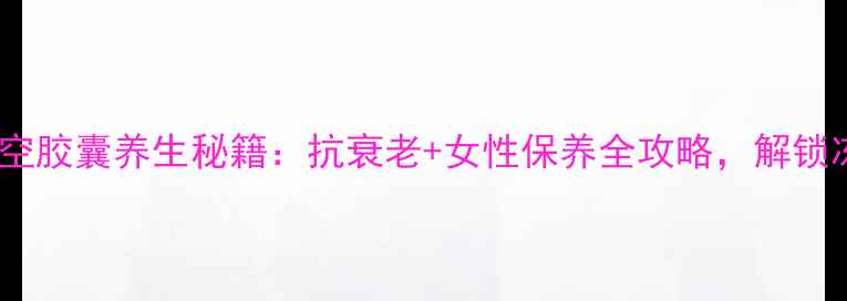 伊丽莎白时空胶囊养生秘籍抗衰老女性保养全攻略解锁冻龄奇迹