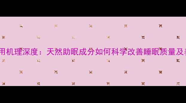 优思明作用机理深度天然助眠成分如何科学改善睡眠质量及养生策略