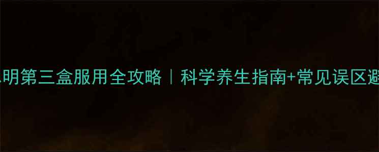 优思明第三盒服用全攻略科学养生指南常见误区避坑