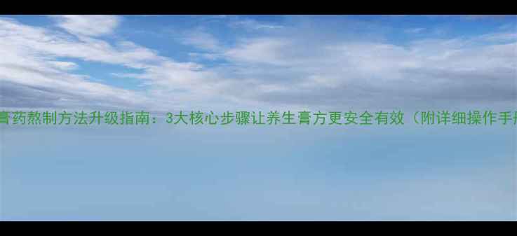 传统膏药熬制方法升级指南3大核心步骤让养生膏方更安全有效附详细操作手册