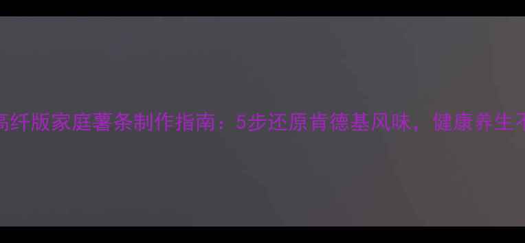 低卡高纤版家庭薯条制作指南5步还原肯德基风味健康养生不踩雷