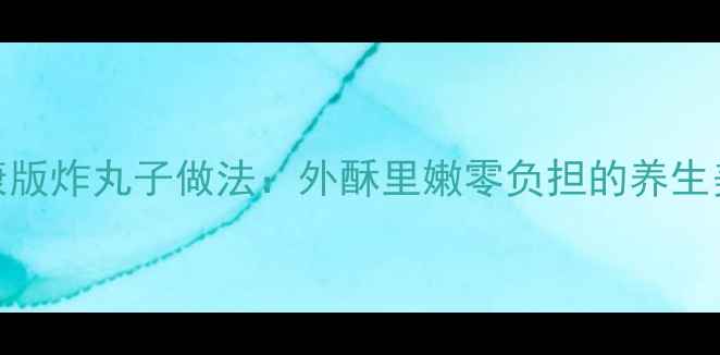 低脂健康版炸丸子做法外酥里嫩零负担的养生美食指南