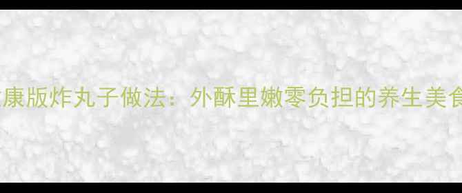 图片 低脂健康版炸丸子做法：外酥里嫩零负担的养生美食指南1