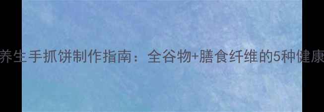 低脂养生手抓饼制作指南全谷物膳食纤维的5种健康吃法