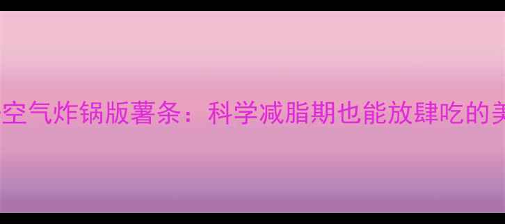 图片 低脂高纤空气炸锅版薯条：科学减脂期也能放肆吃的美味秘诀1