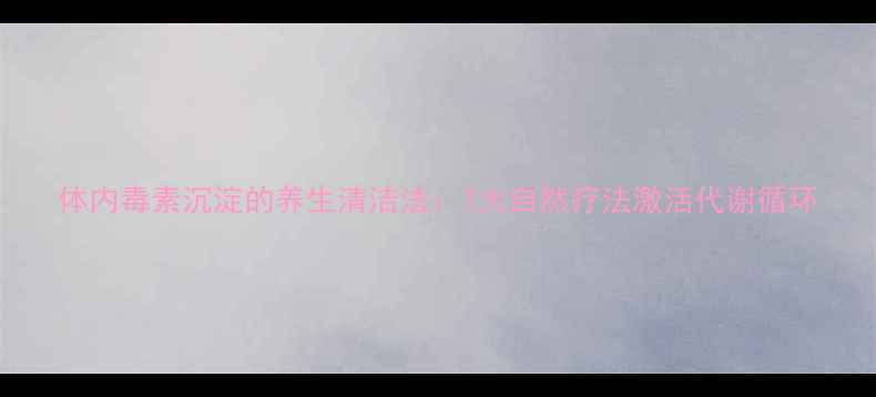 体内毒素沉淀的养生清洁法7大自然疗法激活代谢循环