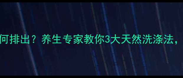 体内沉淀物如何排出养生专家教你3大天然洗涤法焕活健康体魄