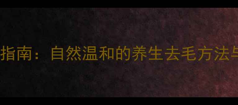 体毛管理科学指南自然温和的养生去毛方法与注意事项全