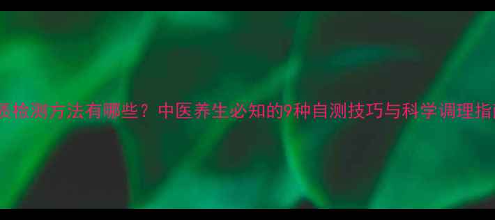 体质检测方法有哪些中医养生必知的9种自测技巧与科学调理指南