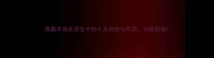 佩戴羊角在养生中的十大功效与作用中医权威