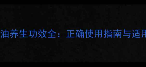 侣乐康皇帝油养生功效全正确使用指南与适用人群指南