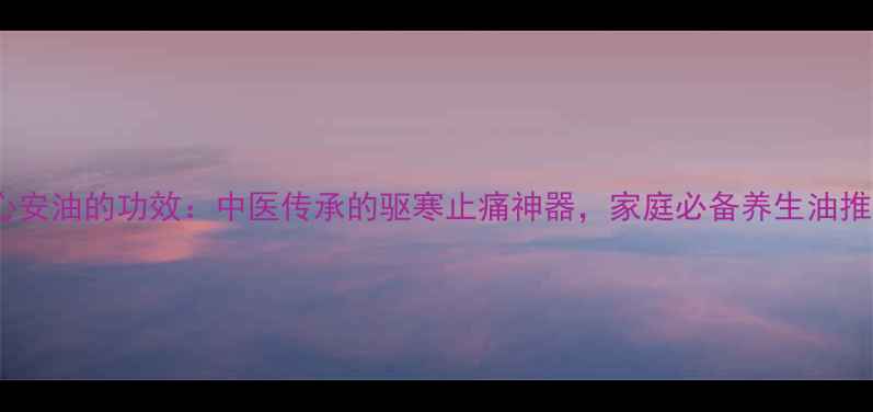 保心安油的功效中医传承的驱寒止痛神器家庭必备养生油推荐