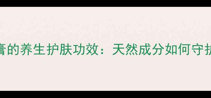 图片 修肤王乳膏的养生护肤功效：天然成分如何守护健康肌肤