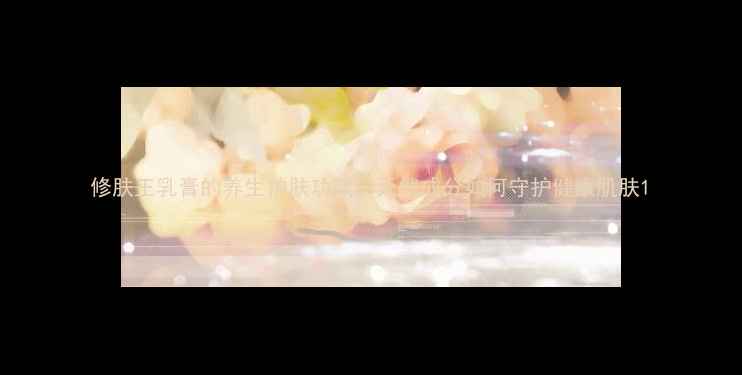 图片 修肤王乳膏的养生护肤功效：天然成分如何守护健康肌肤1