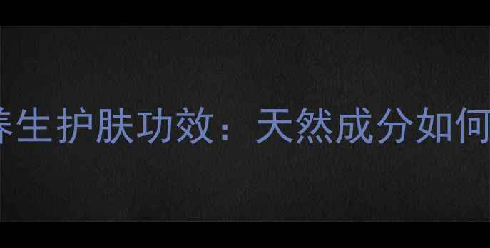 修肤王乳膏的养生护肤功效天然成分如何守护健康肌肤