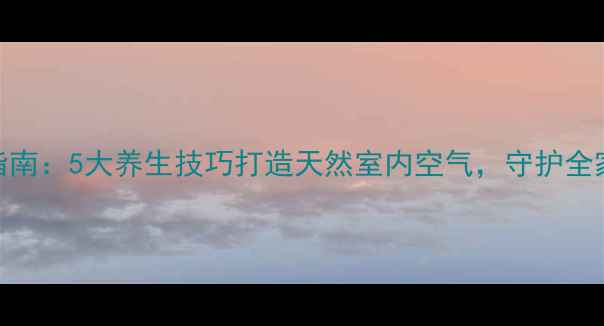 健康除味指南5大养生技巧打造天然室内空气守护全家呼吸健康