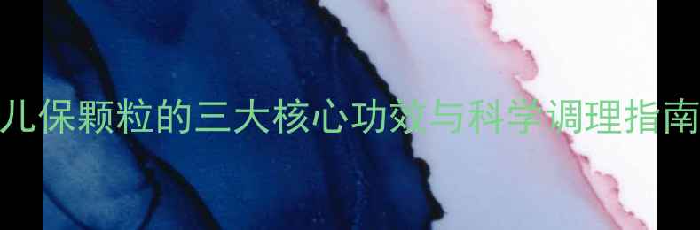 儿童保健必看儿保颗粒的三大核心功效与科学调理指南附使用禁忌