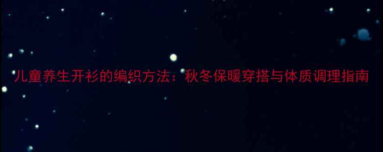 儿童养生开衫的编织方法秋冬保暖穿搭与体质调理指南