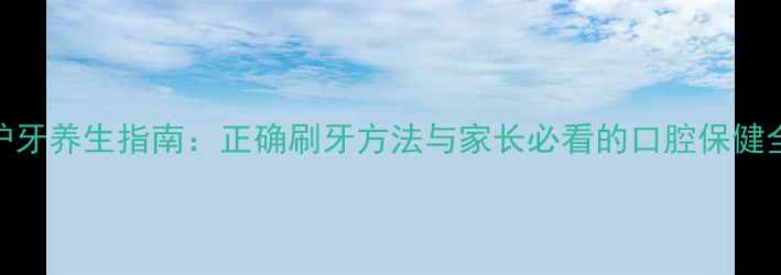 儿童护牙养生指南正确刷牙方法与家长必看的口腔保健全攻略