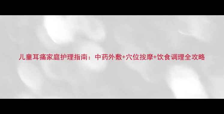 儿童耳痛家庭护理指南中药外敷穴位按摩饮食调理全攻略