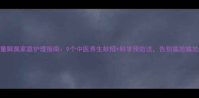 儿童脚臭家庭护理指南9个中医养生妙招科学预防法告别尴尬尴尬