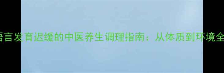 儿童语言发育迟缓的中医养生调理指南从体质到环境全攻略