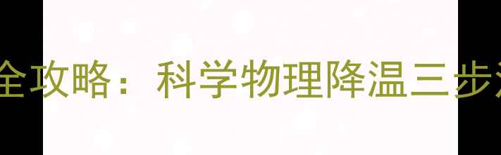 儿童高烧家庭护理全攻略科学物理降温三步法与家长必知误区