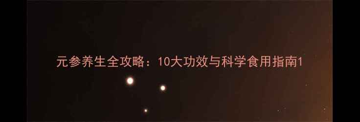 元参养生全攻略10大功效与科学食用指南