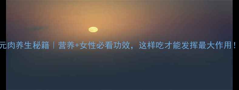 图片 元肉养生秘籍｜营养+女性必看功效，这样吃才能发挥最大作用！