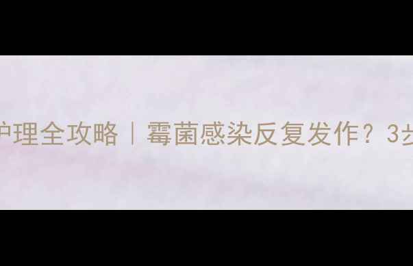 克霉唑阴片私处护理全攻略霉菌感染反复发作3步告别尴尬瘙痒