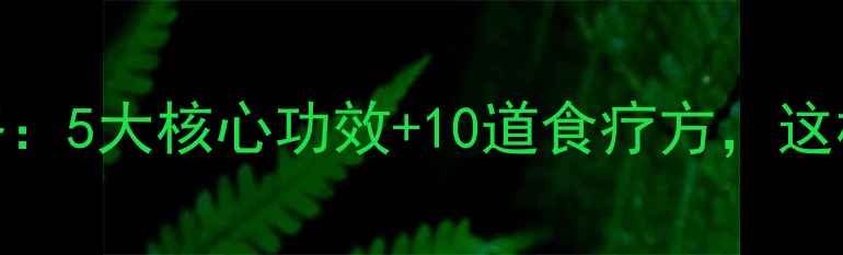 党参养生全攻略5大核心功效10道食疗方这样吃效果翻倍