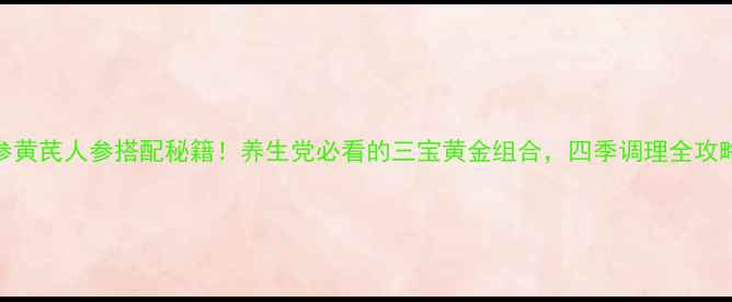 党参黄芪人参搭配秘籍养生党必看的三宝黄金组合四季调理全攻略