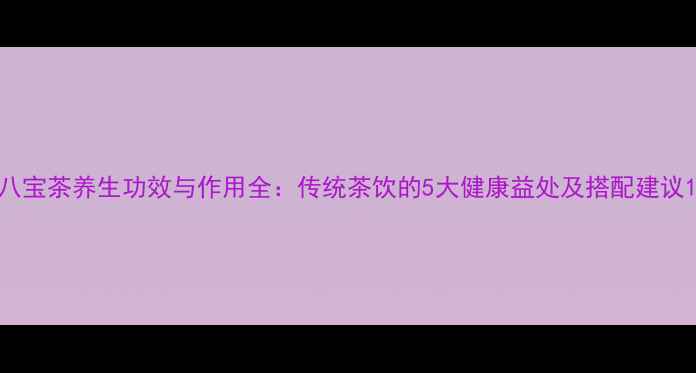 八宝茶养生功效与作用全传统茶饮的5大健康益处及搭配建议