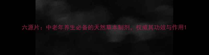 图片 六源片：中老年养生必备的天然草本制剂，权威其功效与作用1