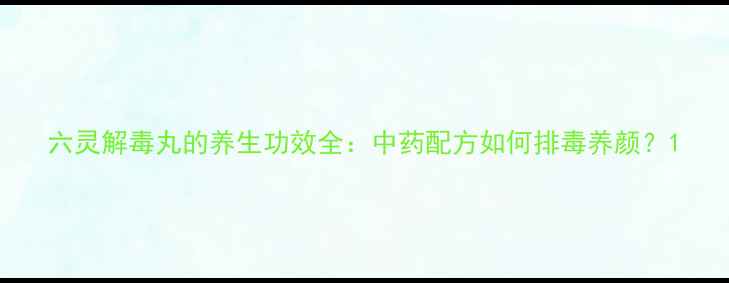 六灵解毒丸的养生功效全中药配方如何排毒养颜