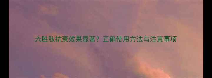 六胜肽抗衰效果显著正确使用方法与注意事项