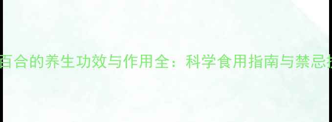 兰州百合的养生功效与作用全科学食用指南与禁忌提醒
