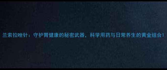 图片 兰索拉唑针：守护胃健康的秘密武器，科学用药与日常养生的黄金组合1