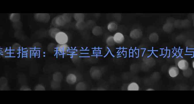 兰花泡酒养生指南科学兰草入药的7大功效与实操秘方