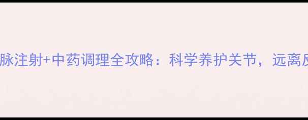 关节炎静脉注射中药调理全攻略科学养护关节远离反复发作