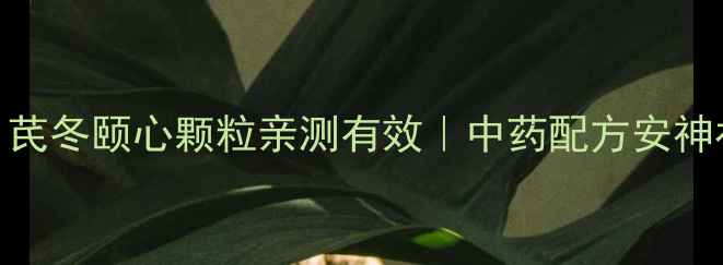 图片 养心必看！芪冬颐心颗粒亲测有效｜中药配方安神补气全攻略