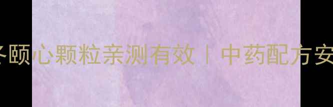 养心必看芪冬颐心颗粒亲测有效中药配方安神补气全攻略